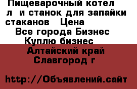 Пищеварочный котел 25 л. и станок для запайки стаканов › Цена ­ 250 000 - Все города Бизнес » Куплю бизнес   . Алтайский край,Славгород г.